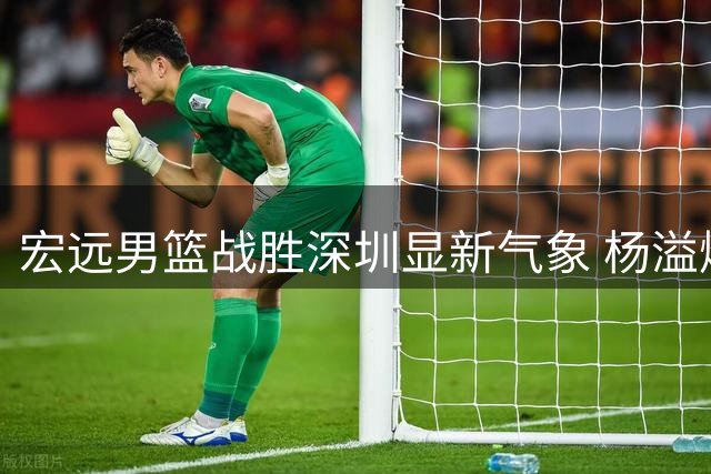 宏远男篮战胜深圳显新气象 杨溢爆发成关键 外援引进现新进展
